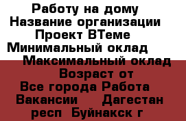 Работу на дому › Название организации ­ Проект ВТеме  › Минимальный оклад ­ 600 › Максимальный оклад ­ 3 000 › Возраст от ­ 18 - Все города Работа » Вакансии   . Дагестан респ.,Буйнакск г.